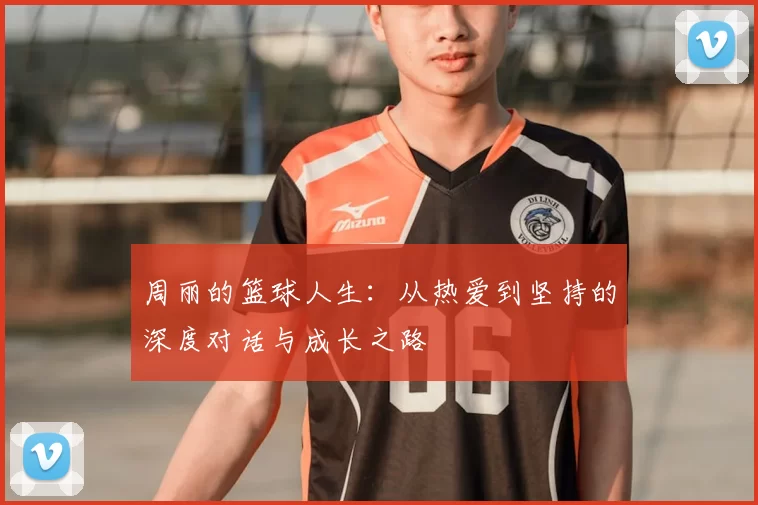 周丽的篮球人生：从热爱到坚持的深度对话与成长之路