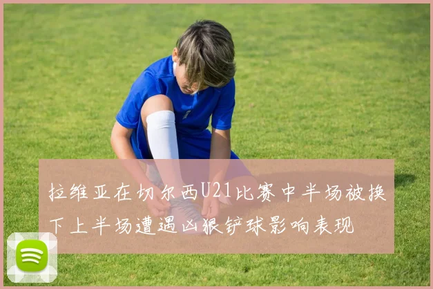 拉维亚在切尔西U21比赛中半场被换下上半场遭遇凶狠铲球影响表现