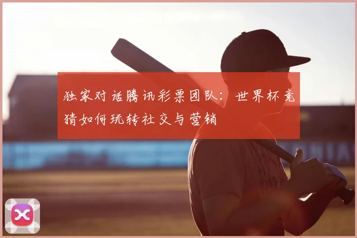 独家对话腾讯彩票团队：世界杯竞猜如何玩转社交与营销
