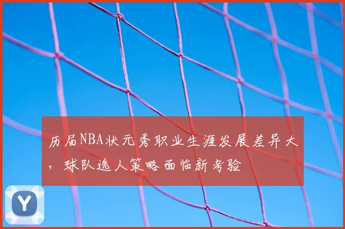 历届NBA状元秀职业生涯发展差异大,球队选人策略面临新考验