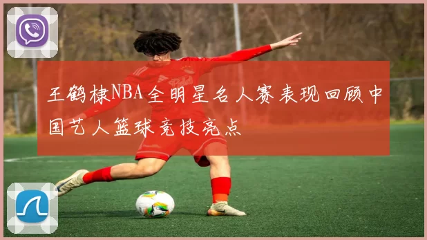 王鹤棣NBA全明星名人赛表现回顾中国艺人篮球竞技亮点