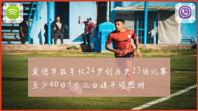爱德华兹年仅24岁创历史23场比赛至少40分5个三分追平塔图姆
