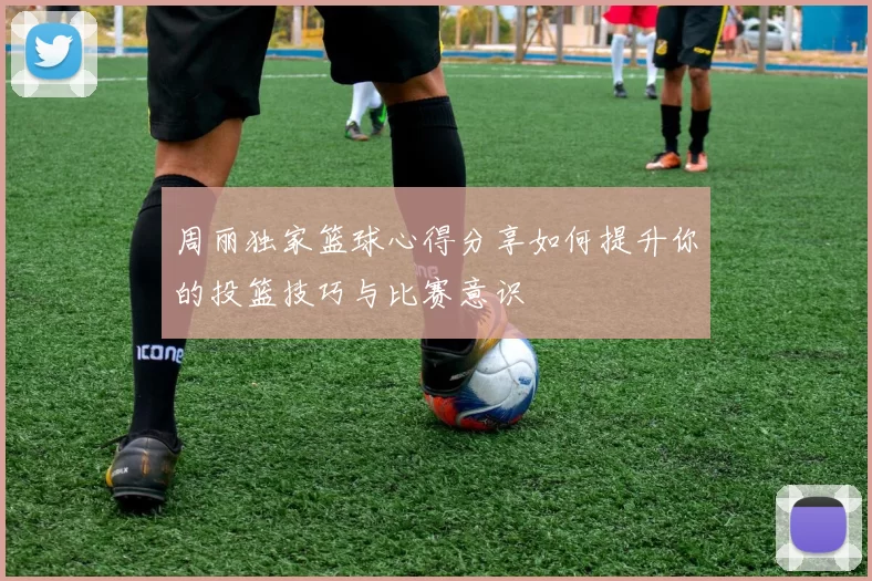 周丽独家篮球心得分享如何提升你的投篮技巧与比赛意识