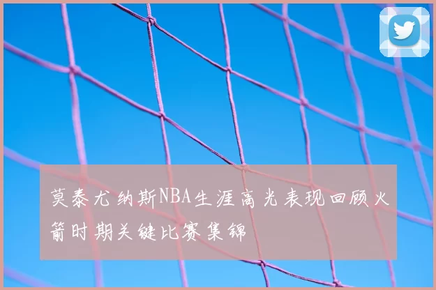 莫泰尤纳斯NBA生涯高光表现回顾火箭时期关键比赛集锦