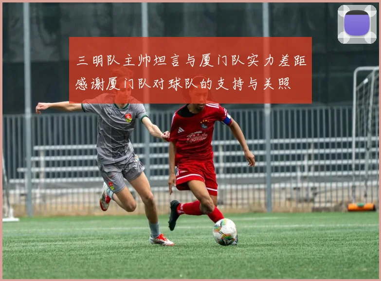 三明队主帅坦言与厦门队实力差距感谢厦门队对球队的支持与关照