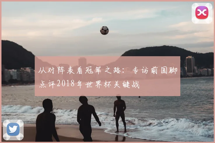 从对阵表看冠军之路：专访前国脚点评2018年世界杯关键战