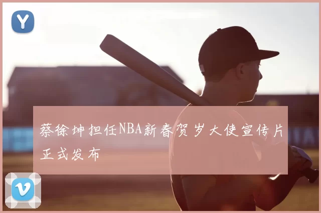 蔡徐坤担任NBA新春贺岁大使宣传片正式发布