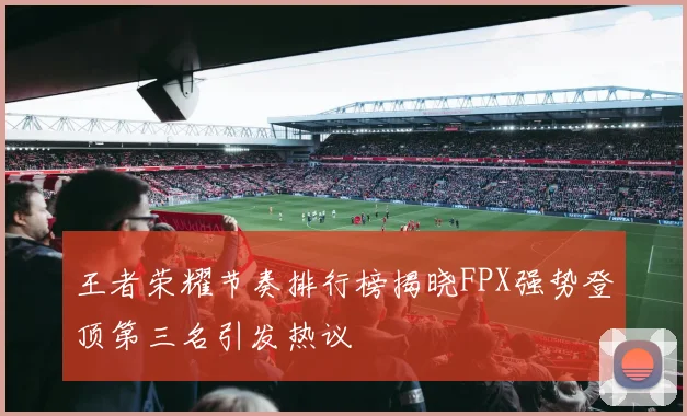 王者荣耀节奏排行榜揭晓FPX强势登顶第三名引发热议