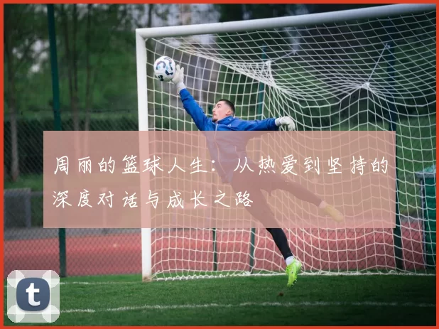 周丽的篮球人生：从热爱到坚持的深度对话与成长之路