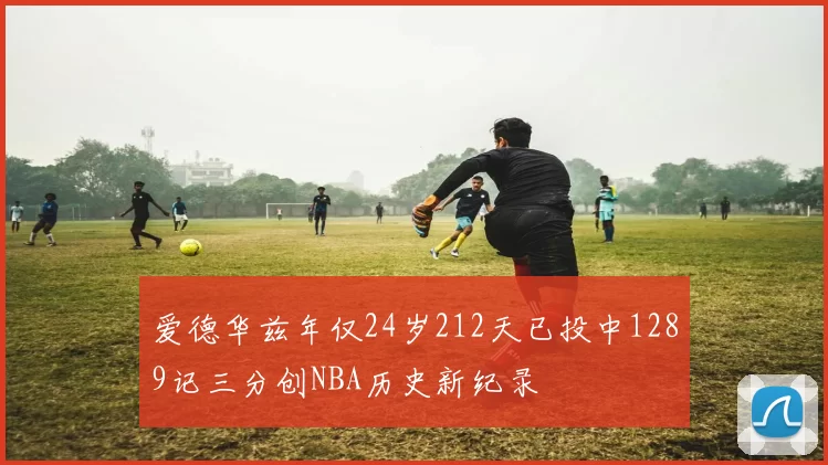 爱德华兹年仅24岁212天已投中1289记三分创NBA历史新纪录