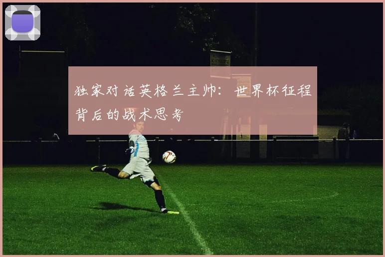 独家对话英格兰主帅:世界杯征程背后的战术思考