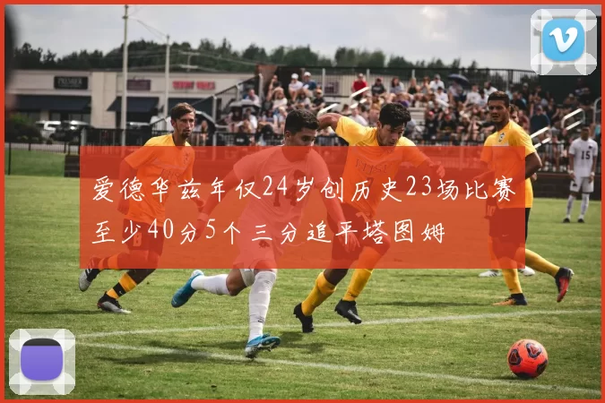 爱德华兹年仅24岁创历史23场比赛至少40分5个三分追平塔图姆