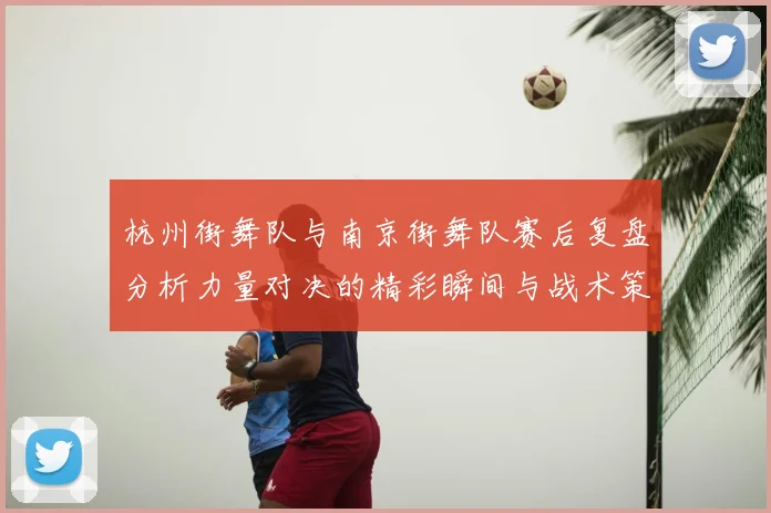 杭州街舞队与南京街舞队赛后复盘分析力量对决的精彩瞬间与战术策略