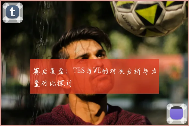 赛后复盘:TES与WE的对决分析与力量对比探讨