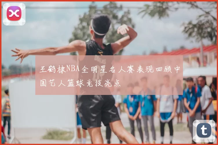 王鹤棣NBA全明星名人赛表现回顾中国艺人篮球竞技亮点