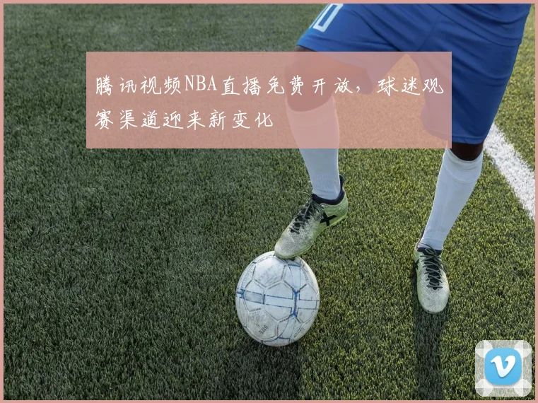 腾讯视频NBA直播免费开放,球迷观赛渠道迎来新变化