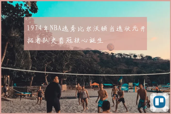 1974年NBA选秀比尔沃顿当选状元开拓者队史首冠核心诞生