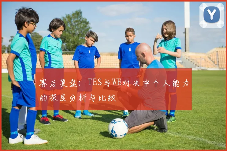 赛后复盘:TES与WE对决中个人能力的深度分析与比较