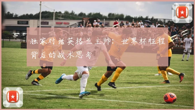 独家对话英格兰主帅:世界杯征程背后的战术思考