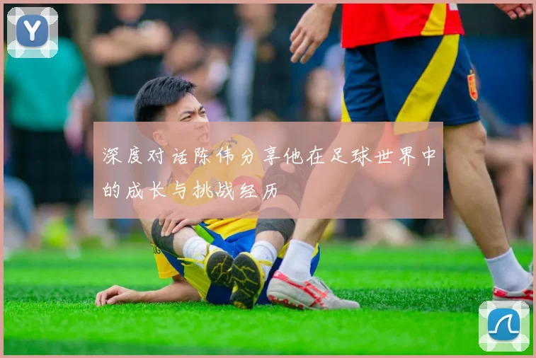 深度对话陈伟分享他在足球世界中的成长与挑战经历