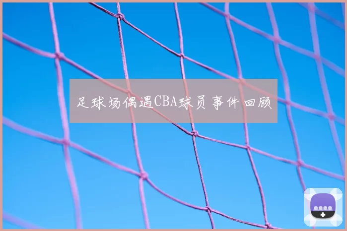 足球场偶遇CBA球员事件回顾