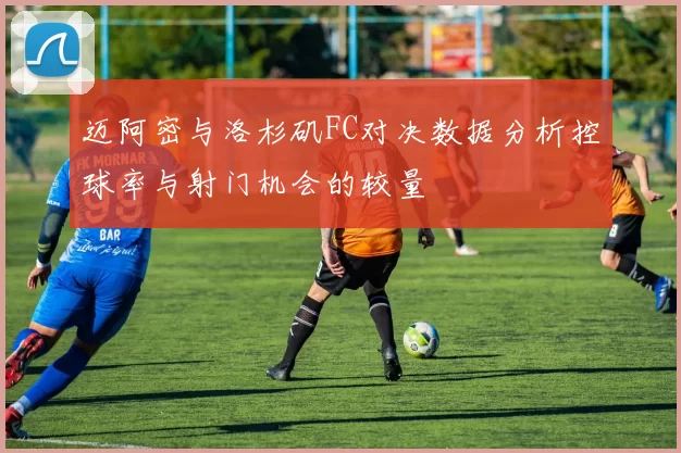 迈阿密与洛杉矶FC对决数据分析控球率与射门机会的较量