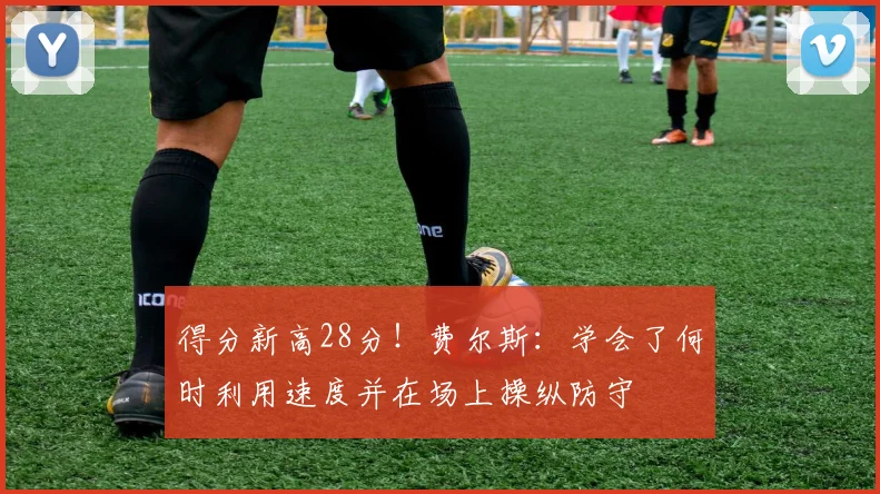 得分新高28分!费尔斯:学会了何时利用速度并在场上操纵防守