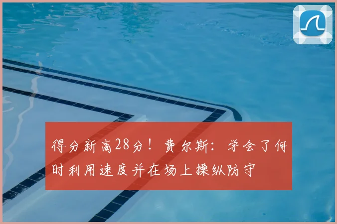 得分新高28分！费尔斯：学会了何时利用速度并在场上操纵防守