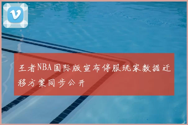 王者NBA国际版宣布停服玩家数据迁移方案同步公开