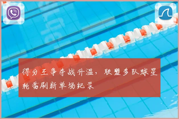 得分王争夺战升温,联盟多队球星轮番刷新单场纪录
