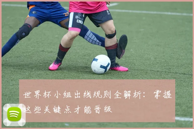 世界杯小组出线规则全解析:掌握这些关键点才能晋级