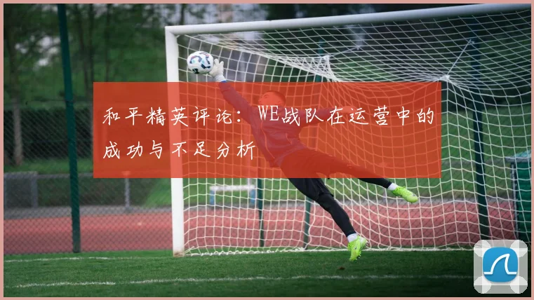 和平精英评论:WE战队在运营中的成功与不足分析