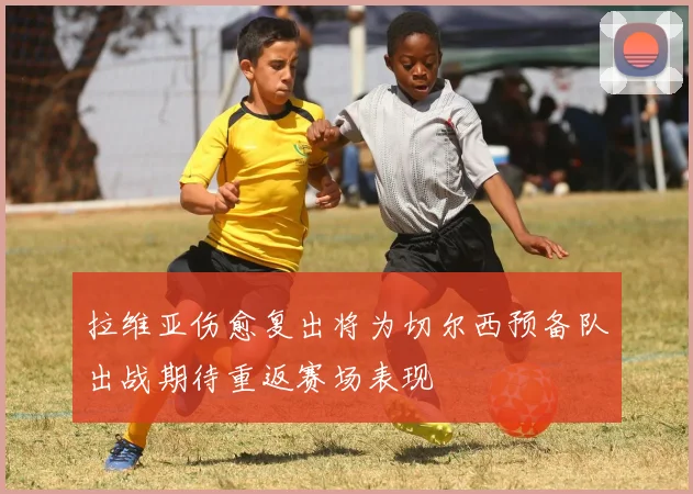拉维亚伤愈复出将为切尔西预备队出战期待重返赛场表现