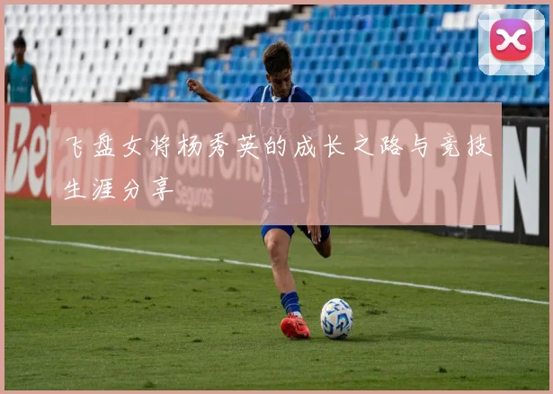 飞盘女将杨秀英的成长之路与竞技生涯分享