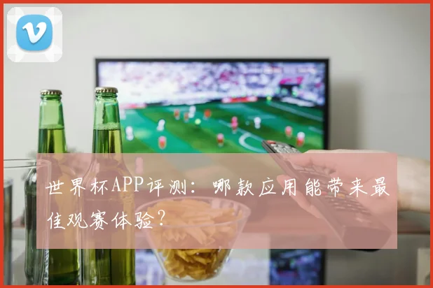 世界杯APP评测:哪款应用能带来最佳观赛体验?