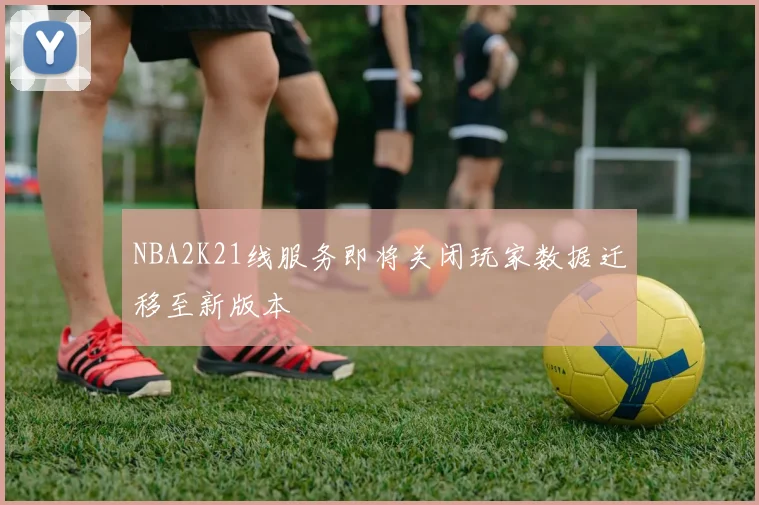 NBA2K21线服务即将关闭玩家数据迁移至新版本