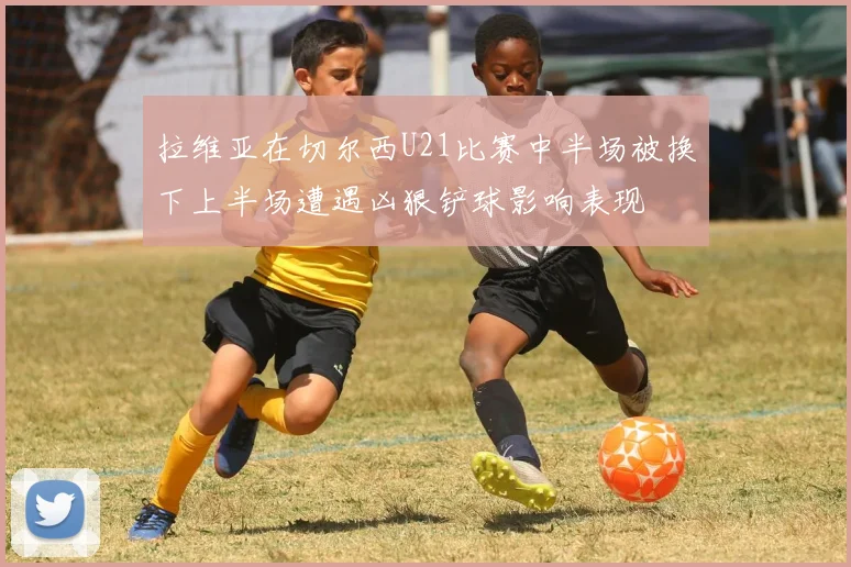 拉维亚在切尔西U21比赛中半场被换下上半场遭遇凶狠铲球影响表现